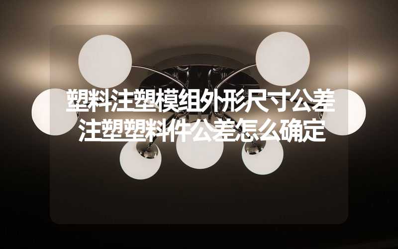 塑料注塑模组外形尺寸公差 注塑塑料件公差怎么确定